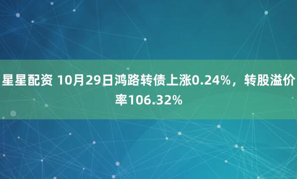 星星配资 10月29日鸿路转债上涨0.24%，转股溢价率106.32%
