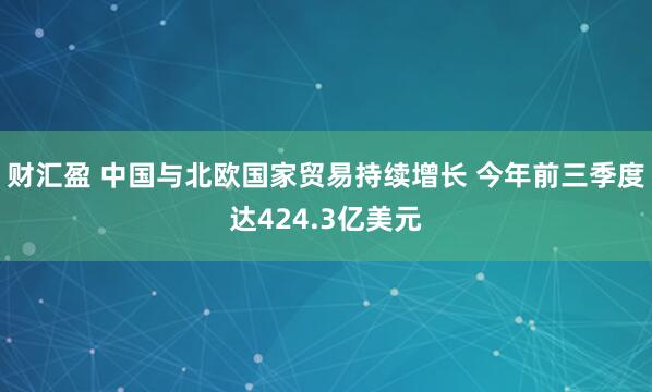 财汇盈 中国与北欧国家贸易持续增长 今年前三季度达424.3亿美元