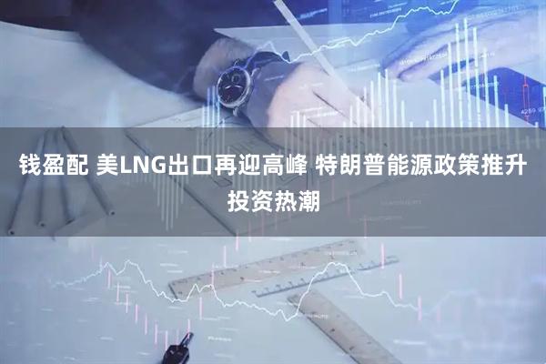 钱盈配 美LNG出口再迎高峰 特朗普能源政策推升投资热潮