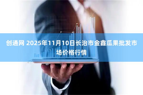 创通网 2025年11月10日长治市金鑫瓜果批发市场价格行情