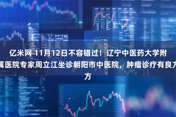 亿米网 11月12日不容错过！辽宁中医药大学附属医院专家周立江坐诊朝阳市中医院，肿瘤诊疗有良方
