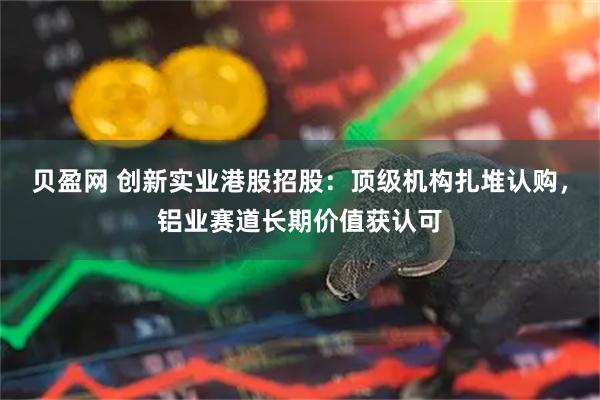 贝盈网 创新实业港股招股：顶级机构扎堆认购，铝业赛道长期价值获认可