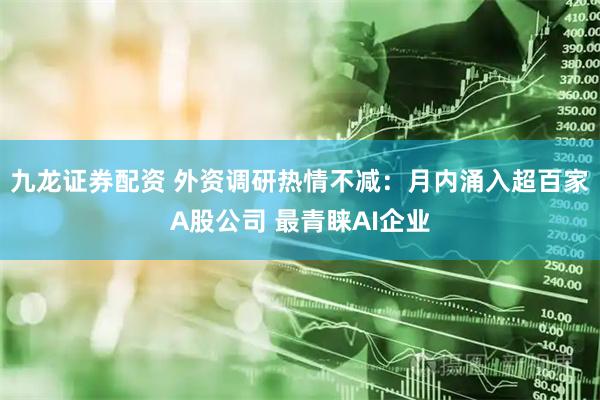 九龙证券配资 外资调研热情不减：月内涌入超百家A股公司 最青睐AI企业